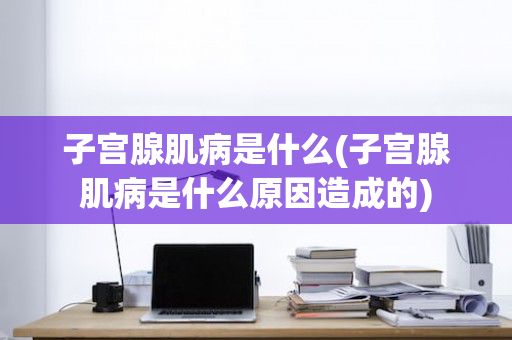 子宫腺肌病是什么(子宫腺肌病是什么原因造成的)