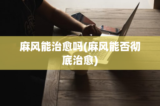 麻风能治愈吗(麻风能否彻底治愈)