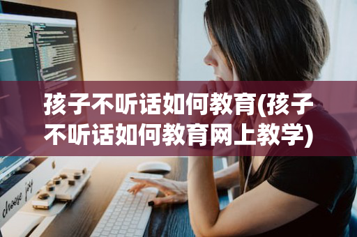 孩子不听话如何教育(孩子不听话如何教育网上教学)