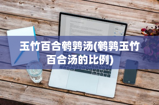 玉竹百合鹌鹑汤(鹌鹑玉竹百合汤的比例)
