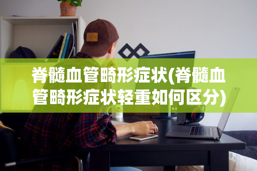 脊髓血管畸形症状(脊髓血管畸形症状轻重如何区分)
