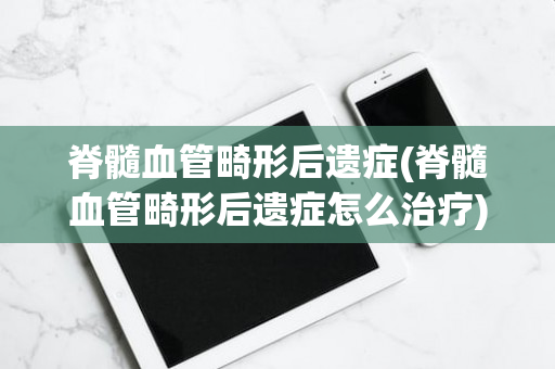 脊髓血管畸形后遗症(脊髓血管畸形后遗症怎么治疗)