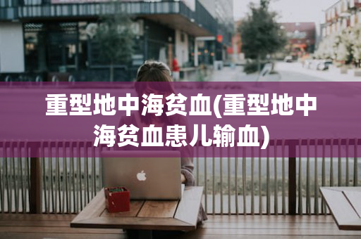 重型地中海贫血(重型地中海贫血患儿输血)
