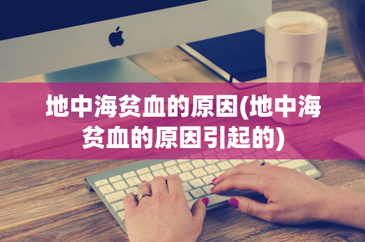地中海贫血的原因(地中海贫血的原因引起的)