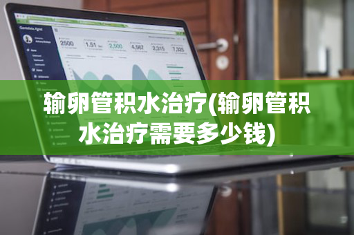 输卵管积水治疗(输卵管积水治疗需要多少钱)