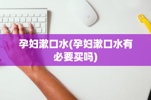 孕妇漱口水(孕妇漱口水有必要买吗)
