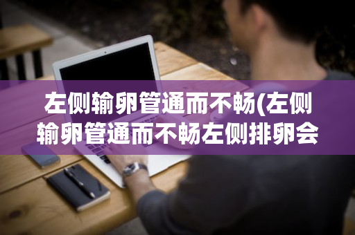 左侧输卵管通而不畅(左侧输卵管通而不畅左侧排卵会怀孕吗)