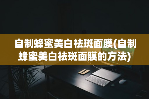 自制蜂蜜美白祛斑面膜(自制蜂蜜美白祛斑面膜的方法)