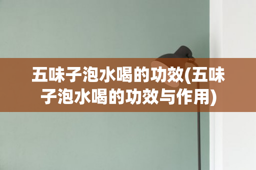 五味子泡水喝的功效(五味子泡水喝的功效与作用)