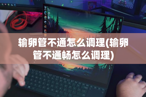 输卵管不通怎么调理(输卵管不通畅怎么调理)