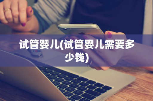 试管婴儿(试管婴儿需要多少钱)