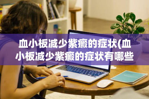 血小板减少紫癜的症状(血小板减少紫癜的症状有哪些图片)