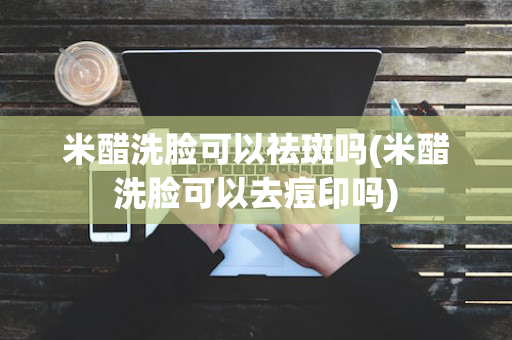 米醋洗脸可以祛斑吗(米醋洗脸可以去痘印吗)