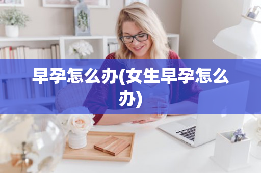 早孕怎么办(女生早孕怎么办)
