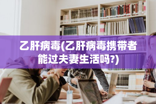 乙肝病毒(乙肝病毒携带者能过夫妻生活吗?)