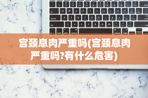 宫颈息肉严重吗(宫颈息肉严重吗?有什么危害)