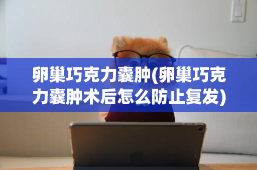 卵巢巧克力囊肿(卵巢巧克力囊肿术后怎么防止复发)