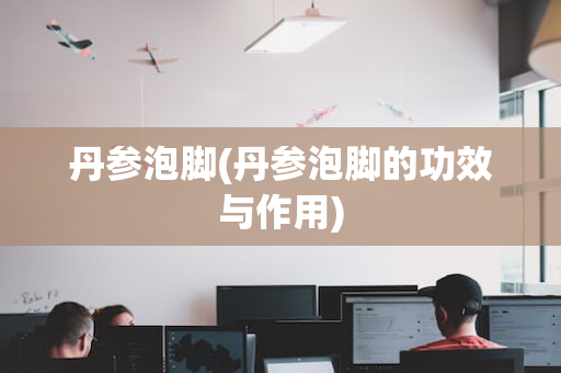 丹参泡脚(丹参泡脚的功效与作用)