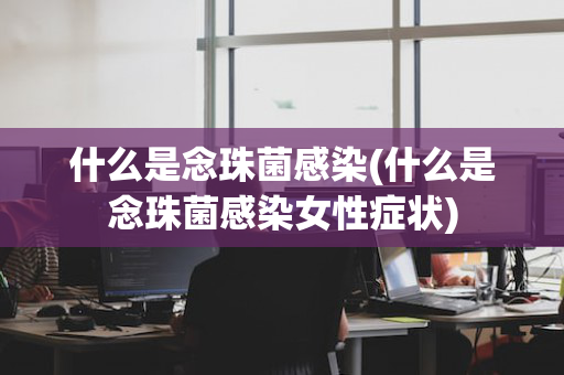 什么是念珠菌感染(什么是念珠菌感染女性症状)