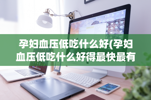 孕妇血压低吃什么好(孕妇血压低吃什么好得最快最有效)