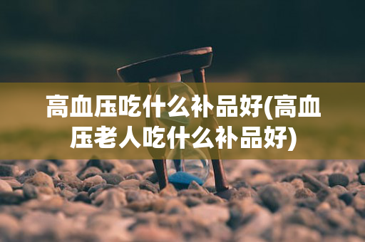 高血压吃什么补品好(高血压老人吃什么补品好)