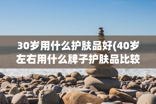 30岁用什么护肤品好(40岁左右用什么牌子护肤品比较好)