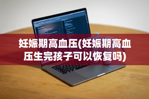 妊娠期高血压(妊娠期高血压生完孩子可以恢复吗)