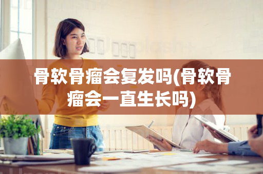骨软骨瘤会复发吗(骨软骨瘤会一直生长吗)