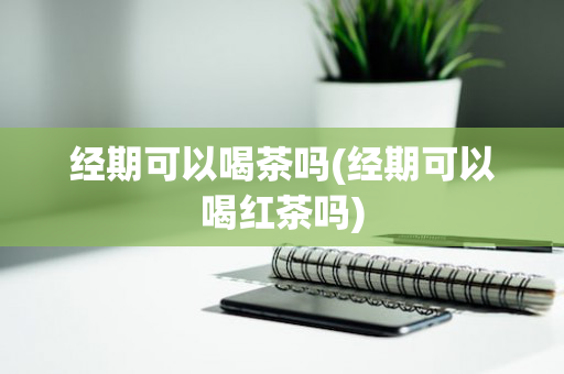 经期可以喝茶吗(经期可以喝红茶吗)