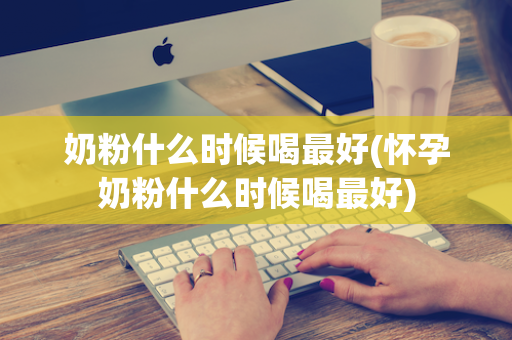 奶粉什么时候喝最好(怀孕奶粉什么时候喝最好)