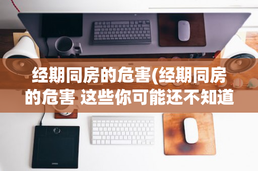 经期同房的危害(经期同房的危害 这些你可能还不知道)
