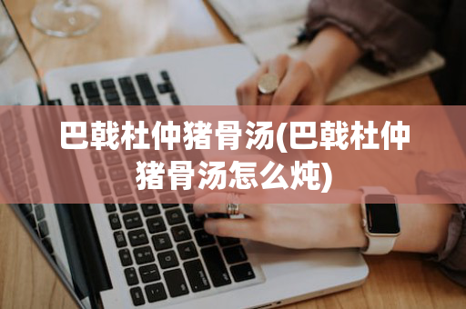 巴戟杜仲猪骨汤(巴戟杜仲猪骨汤怎么炖)