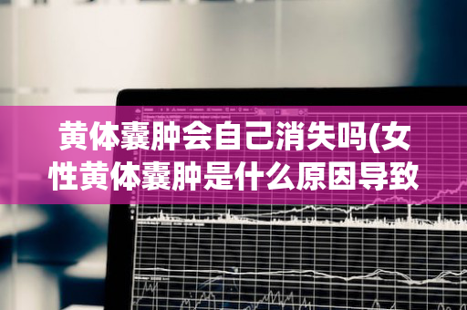 黄体囊肿会自己消失吗(女性黄体囊肿是什么原因导致的)