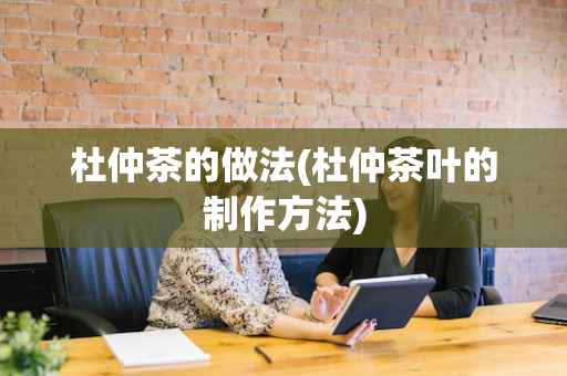 杜仲茶的做法(杜仲茶叶的制作方法)