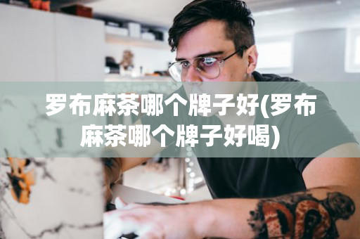 罗布麻茶哪个牌子好(罗布麻茶哪个牌子好喝)