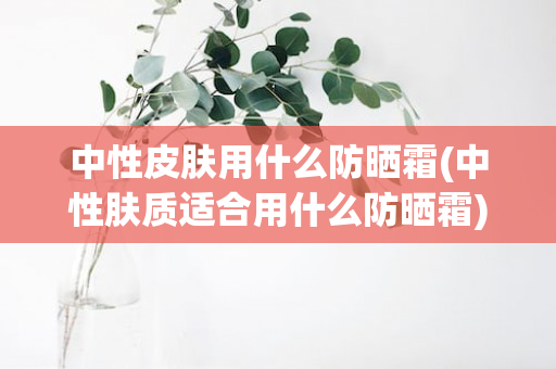 中性皮肤用什么防晒霜(中性肤质适合用什么防晒霜)
