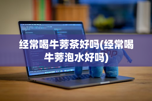 经常喝牛蒡茶好吗(经常喝牛蒡泡水好吗)