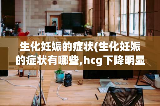 生化妊娠的症状(生化妊娠的症状有哪些,hcg下降明显是不是怀孕时间太短)