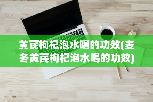 黄芪枸杞泡水喝的功效(麦冬黄芪枸杞泡水喝的功效)