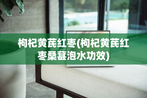 枸杞黄芪红枣(枸杞黄芪红枣桑葚泡水功效)