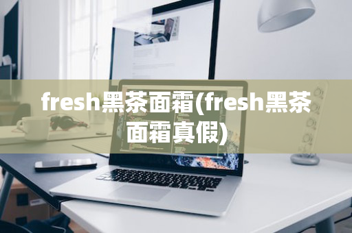 fresh黑茶面霜(fresh黑茶面霜真假)
