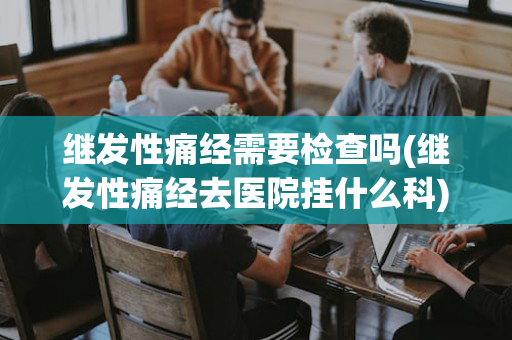 继发性痛经需要检查吗(继发性痛经去医院挂什么科)