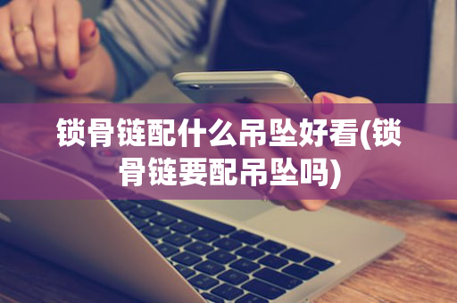 锁骨链配什么吊坠好看(锁骨链要配吊坠吗)