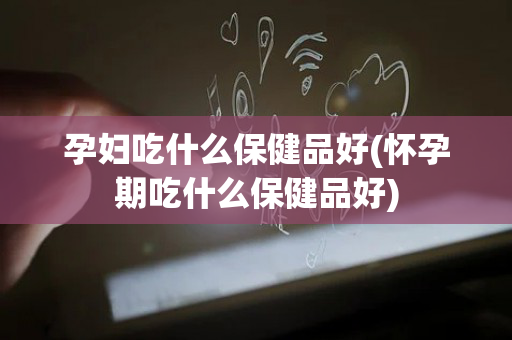 孕妇吃什么保健品好(怀孕期吃什么保健品好)