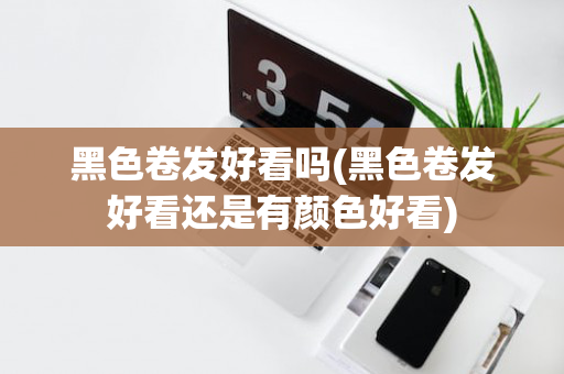 黑色卷发好看吗(黑色卷发好看还是有颜色好看)