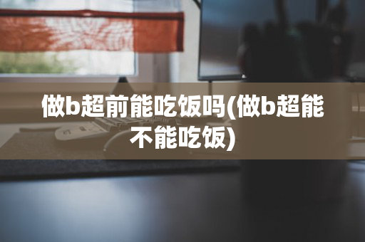 做b超前能吃饭吗(做b超能不能吃饭)