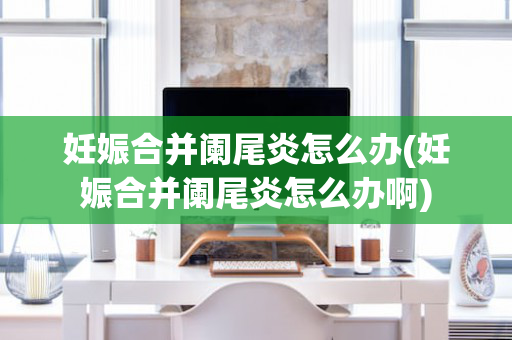 妊娠合并阑尾炎怎么办(妊娠合并阑尾炎怎么办啊)