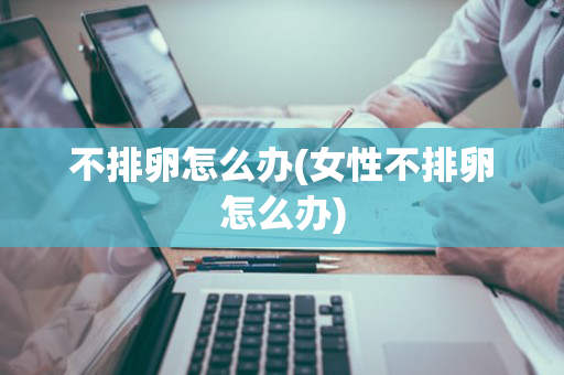 不排卵怎么办(女性不排卵怎么办)