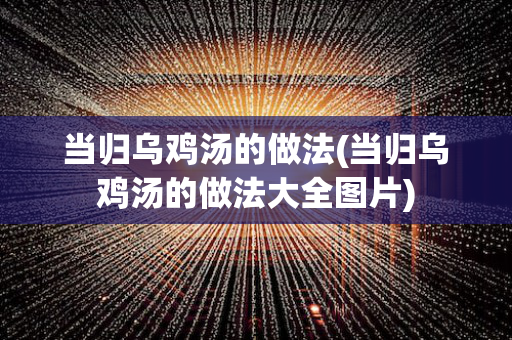 当归乌鸡汤的做法(当归乌鸡汤的做法大全图片)