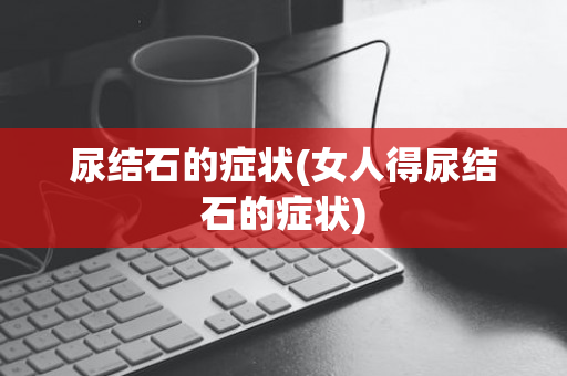 尿结石的症状(女人得尿结石的症状)